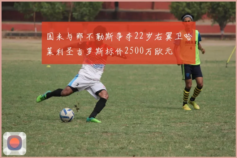 国米与那不勒斯争夺22岁右翼卫哈莱利圣吉罗斯标价2500万欧元