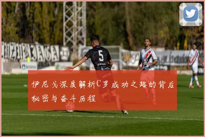 伊尼戈深度解析C罗成功之路的背后秘密与奋斗历程