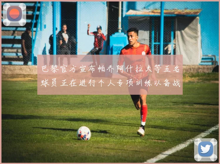 巴黎官方宣布帕乔阿什拉夫等五名球员正在进行个人专项训练以备战新赛季
