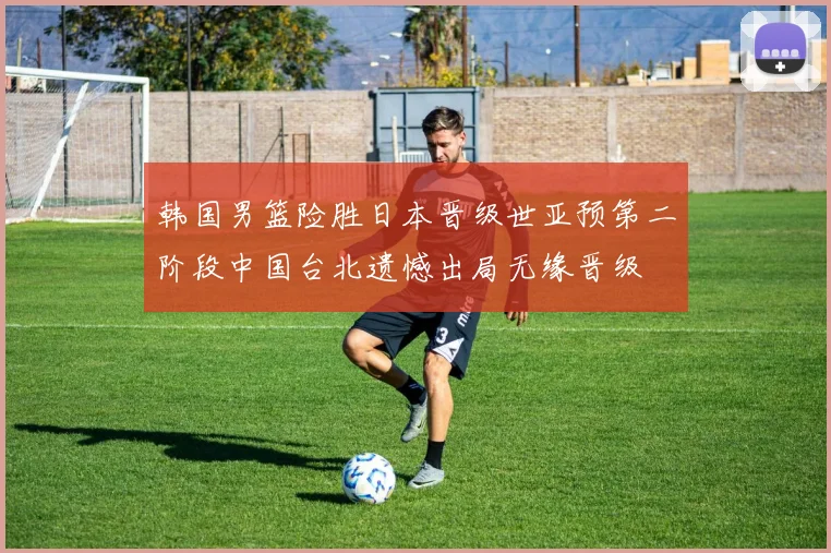 韩国男篮险胜日本晋级世亚预第二阶段中国台北遗憾出局无缘晋级