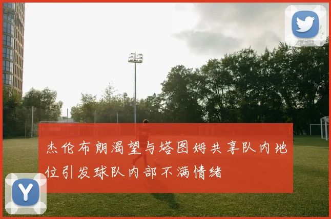 杰伦布朗渴望与塔图姆共享队内地位引发球队内部不满情绪