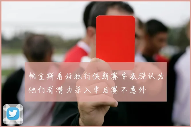 帕金斯看好独行侠新赛季表现认为他们有潜力杀入季后赛不意外