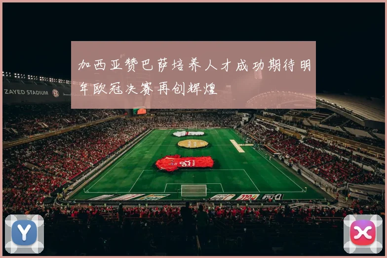 加西亚赞巴萨培养人才成功期待明年欧冠决赛再创辉煌