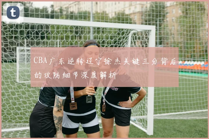 CBA广东逆转辽宁徐杰关键三分背后的攻防细节深度解析