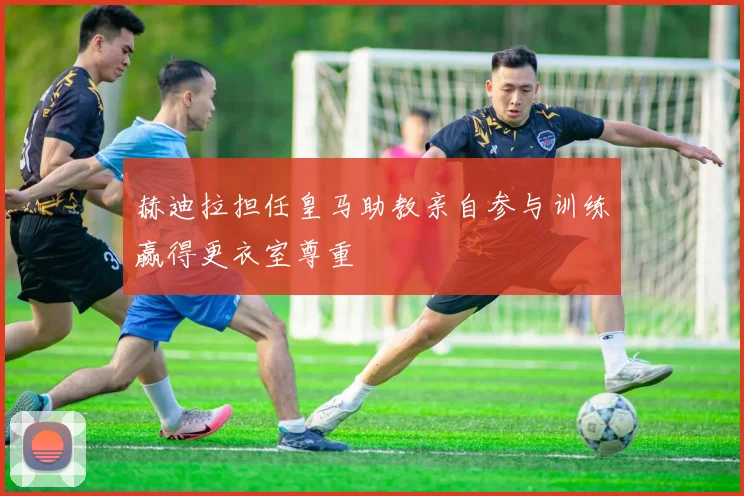 赫迪拉担任皇马助教亲自参与训练赢得更衣室尊重