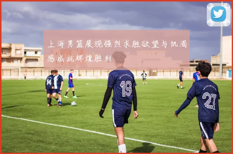 上海男篮展现强烈求胜欲望与饥渴感成就辉煌胜利