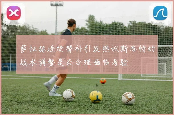 萨拉赫连续替补引发热议斯洛特的战术调整是否合理面临考验