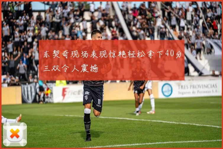 东契奇现场表现惊艳轻松拿下40分三双令人震撼