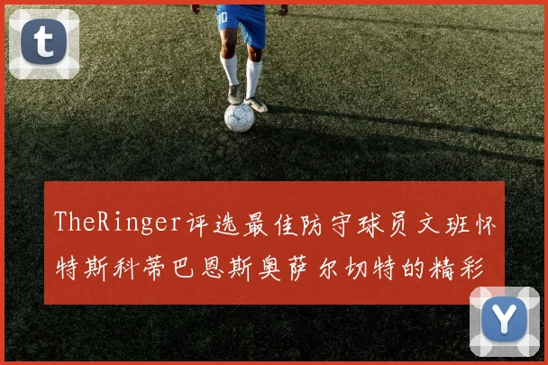 TheRinger评选最佳防守球员文班怀特斯科蒂巴恩斯奥萨尔切特的精彩表现分析
