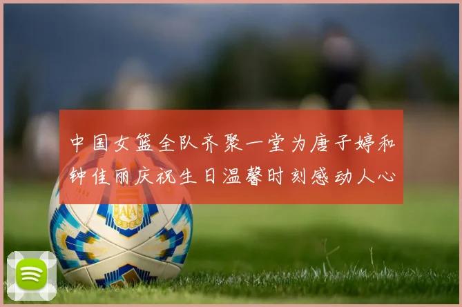 中国女篮全队齐聚一堂为唐子婷和钟佳丽庆祝生日温馨时刻感动人心