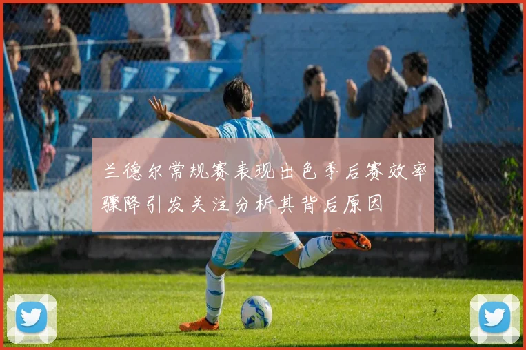 兰德尔常规赛表现出色季后赛效率骤降引发关注分析其背后原因