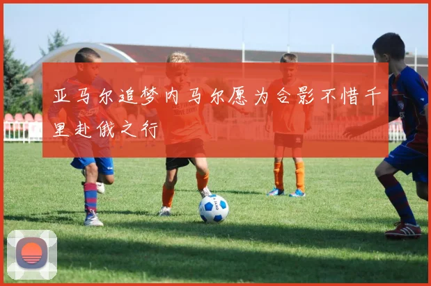 亚马尔追梦内马尔愿为合影不惜千里赴俄之行