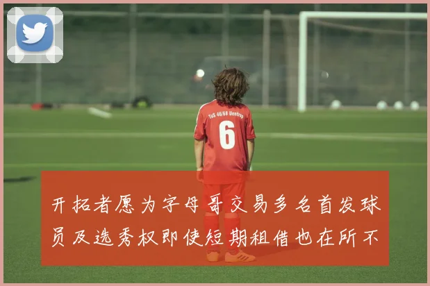 开拓者愿为字母哥交易多名首发球员及选秀权即使短期租借也在所不惜