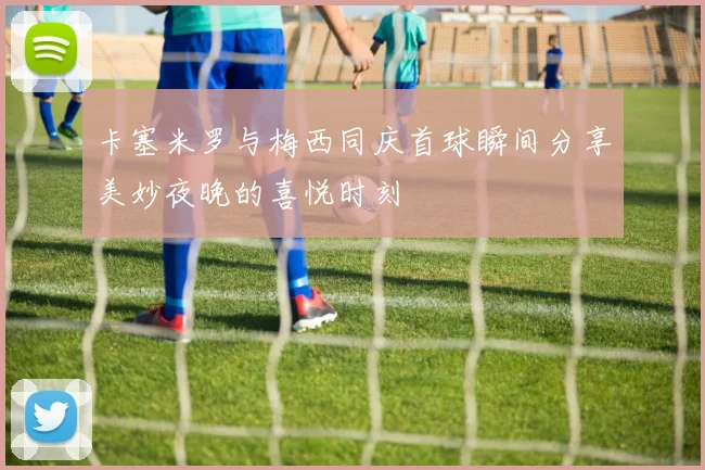 卡塞米罗与梅西同庆首球瞬间分享美妙夜晚的喜悦时刻