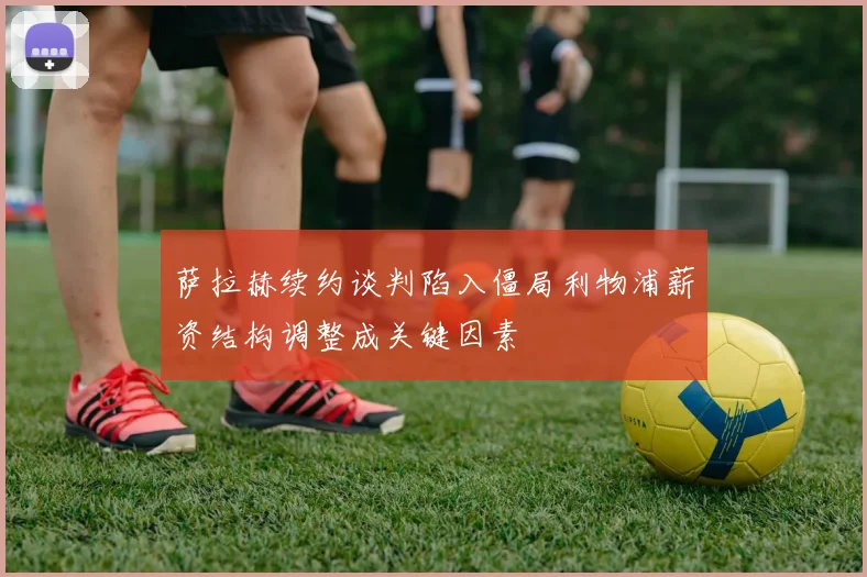 萨拉赫续约谈判陷入僵局利物浦薪资结构调整成关键因素