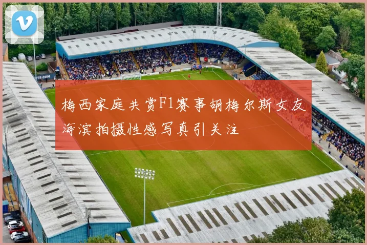 梅西家庭共赏F1赛事胡梅尔斯女友海滨拍摄性感写真引关注