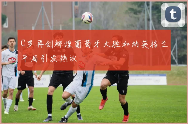 C罗再创辉煌葡萄牙大胜加纳英格兰平局引发热议