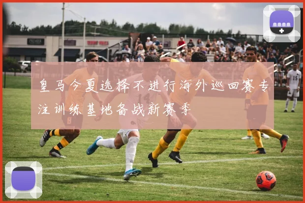 皇马今夏选择不进行海外巡回赛专注训练基地备战新赛季