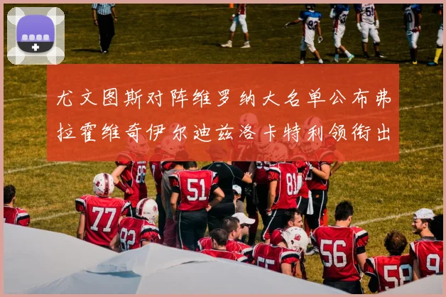 尤文图斯对阵维罗纳大名单公布弗拉霍维奇伊尔迪兹洛卡特利领衔出战