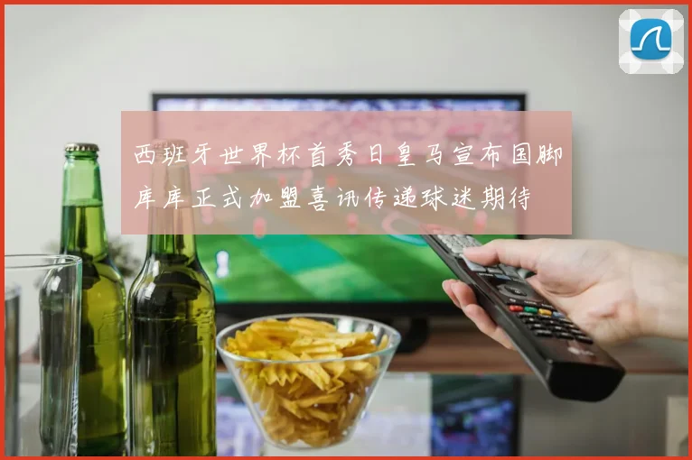 西班牙世界杯首秀日皇马宣布国脚库库正式加盟喜讯传递球迷期待