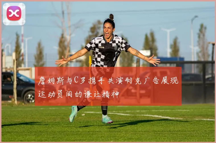 詹姆斯与C罗携手共演耐克广告展现运动员间的谦让精神
