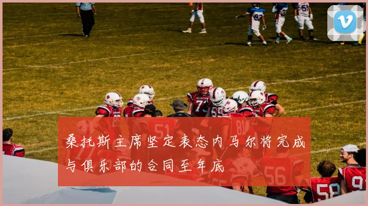 桑托斯主席坚定表态内马尔将完成与俱乐部的合同至年底