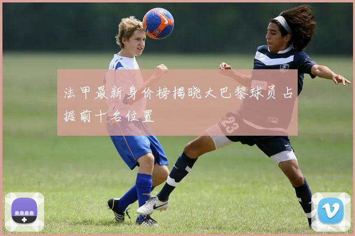 法甲最新身价榜揭晓大巴黎球员占据前十名位置