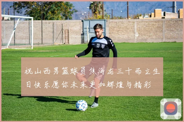 祝山西男篮球员焦海龙三十而立生日快乐愿你未来更加辉煌与精彩