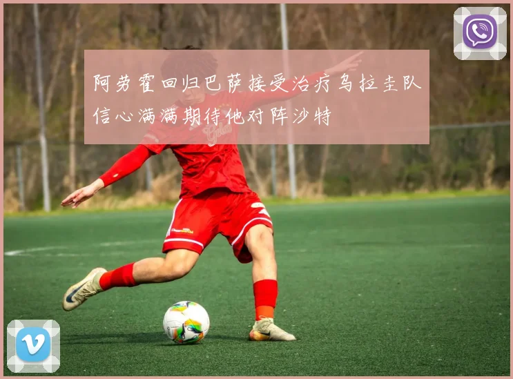 阿劳霍回归巴萨接受治疗乌拉圭队信心满满期待他对阵沙特