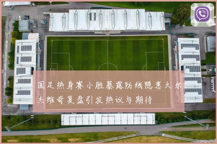 国足热身赛小胜暴露防线隐患久尔杰维奇复盘引发热议与期待