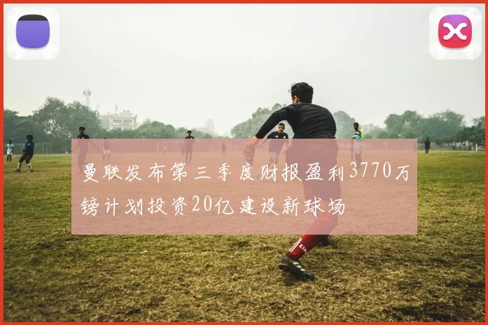 曼联发布第三季度财报盈利3770万镑计划投资20亿建设新球场