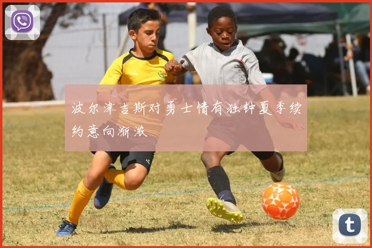 波尔津吉斯对勇士情有独钟夏季续约意向渐浓
