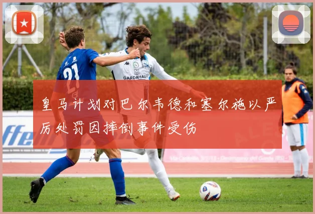 皇马计划对巴尔韦德和塞尔施以严厉处罚因摔倒事件受伤