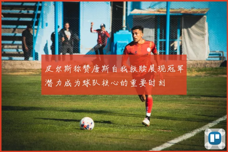 皮尔斯称赞唐斯自我救赎展现冠军潜力成为球队核心的重要时刻