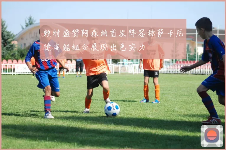 赖特盛赞阿森纳首发阵容称萨卡厄德高能组合展现出色实力