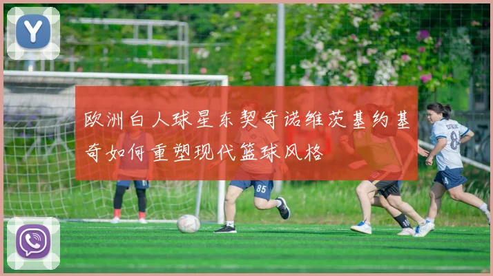 欧洲白人球星东契奇诺维茨基约基奇如何重塑现代篮球风格