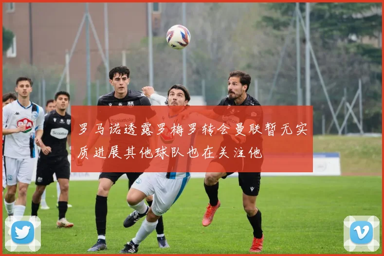 罗马诺透露罗梅罗转会曼联暂无实质进展其他球队也在关注他